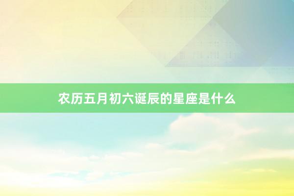 农历五月初六诞辰的星座是什么